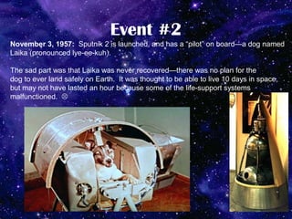 Event #2
November 3, 1957: Sputnik 2 is launched, and has a “pilot” on board—a dog named
Laika (pronounced lye-ee-kuh).

The sad part was that Laika was never recovered—there was no plan for the
dog to ever land safely on Earth. It was thought to be able to live 10 days in space,
but may not have lasted an hour because some of the life-support systems
malfunctioned. 
 