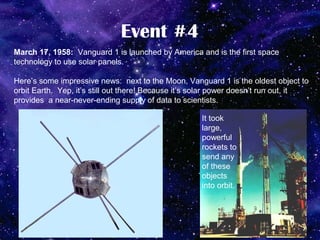 Event #4
March 17, 1958: Vanguard 1 is launched by America and is the first space
technology to use solar panels.

Here’s some impressive news: next to the Moon, Vanguard 1 is the oldest object to
orbit Earth. Yep, it’s still out there! Because it’s solar power doesn’t run out, it
provides a near-never-ending supply of data to scientists.

                                                     It took
                                                     large,
                                                     powerful
                                                     rockets to
                                                     send any
                                                     of these
                                                     objects
                                                     into orbit.
 