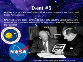 Event #5
October 1, 1958: NASA was formed. NASA stands for National Aeronautics and
Space Administration.

NASA had several goals—continue to gather data about the Earth’s atmosphere
and outer space, test new technologies for launching rockets, and of course—beat
the Russians!




                              President Eisenhower gets a lesson on space.
 