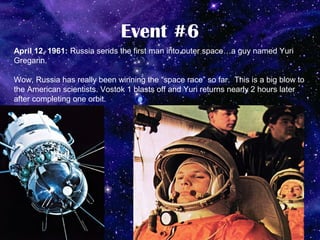 Event #6
April 12, 1961: Russia sends the first man into outer space…a guy named Yuri
Gregarin.

Wow, Russia has really been winning the “space race” so far. This is a big blow to
the American scientists. Vostok 1 blasts off and Yuri returns nearly 2 hours later
after completing one orbit.
 