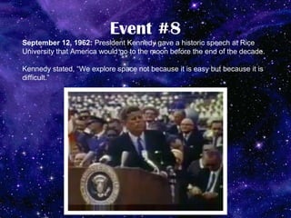 Event #8
September 12, 1962: President Kennedy gave a historic speech at Rice
University that America would go to the moon before the end of the decade.

Kennedy stated, “We explore space not because it is easy but because it is
difficult.”
 