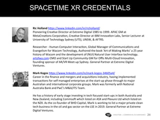 SPACETIME XR CREDENTIALS
SPACETIME	
  	
  |	
  COMMERCIAL	
  IN	
  CONFIDENCE	
  	
   24	
  
Ric	
  Holland	
  hHps://www.linkedin.com/in/richolland/	
  
Pioneering	
  CreaKve	
  Director	
  at	
  Extreme	
  Digital	
  1985	
  to	
  1999.	
  APAC	
  GM	
  at	
  
MetaCreaKons	
  CorporaKon,	
  CreaKve	
  Director	
  at	
  IBM	
  InnovaKon	
  Labs,	
  Senior	
  Lecturer	
  at	
  
University	
  of	
  Technology	
  Sydney	
  (UTS),	
  UNSW,	
  &	
  AFTRS.	
  	
  
	
  
Researcher	
  -­‐	
  Human	
  Computer	
  InteracKon,	
  Global	
  Manager	
  of	
  CommunicaKons	
  and	
  
Evangelism	
  for	
  Wacom	
  Technology,	
  Authored	
  the	
  book	
  'Art	
  of	
  Making	
  Marks’	
  a	
  25	
  year	
  
history	
  of	
  Wacom	
  and	
  the	
  development	
  of	
  (NUI)	
  Natural	
  User	
  Interface	
  technology.	
  
artofwa.com	
  CMO	
  and	
  Start	
  Up	
  Community	
  GM	
  for	
  Oﬃs	
  MulK-­‐Cloud	
  InnovaKon,	
  
founding	
  sponsor	
  of	
  AR/VR	
  Meet-­‐up	
  Sydney.	
  General	
  Partner	
  at	
  Extreme	
  Digital	
  
Ventures.	
  
	
  
Mark	
  Kogos	
  hHps://www.linkedin.com/in/mark-­‐kogos-­‐34605a4/	
  	
  
Career	
  in	
  the	
  ﬁnance	
  and	
  mergers	
  and	
  acquisiKons	
  industry,	
  having	
  implemented	
  
transacKons	
  for	
  self	
  managed	
  enterprises	
  at	
  the	
  start-­‐up	
  phase	
  through	
  to	
  major	
  
Australian	
  and	
  internaKonal	
  corporate	
  groups.	
  Mark	
  was	
  formerly	
  with	
  NaKonal	
  
Australia	
  Bank	
  and	
  PwC’s	
  M&A/ITS	
  Team.	
  	
  
	
  
He	
  has	
  a	
  history	
  of	
  early	
  stage	
  invesKng	
  in	
  tech	
  focused	
  start-­‐ups	
  in	
  both	
  Australia	
  and	
  
New	
  Zealand,	
  including	
  CommsoW	
  which	
  listed	
  on	
  ASX	
  and	
  Plexure	
  Ltd	
  which	
  listed	
  on	
  
the	
  NZX.	
  As	
  the	
  co-­‐founder	
  of	
  BHD	
  Capital,	
  Mark	
  is	
  working	
  to	
  list	
  a	
  major	
  private	
  clean	
  
tech	
  business	
  in	
  the	
  oil	
  and	
  gas	
  sector	
  on	
  the	
  LSE	
  in	
  2019.	
  General	
  Partner	
  at	
  Extreme	
  
Digital	
  Ventures.	
  
 