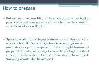 How to prepare 
• Before you take your Flight into space you are required to 
pass a physical to make sure you can handle the stressful 
conditions of space flight. 
• Space tourists should begin training several days to a few 
weeks before the tests. A regular exercise program is 
mandatory as part of a space tourists preflight training. A 
proper diet is also necessary to pass the preflight medical 
check-up. Excess alcohol and caffeine should be avoided. 
Smoking should also be avoided. 
 