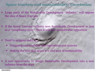 Space tourism and sustainability- Conclusion 
 Large parts of the Sustainable Development “industry” will oppose 
the idea of Space Tourism 
 If the Space Tourism industry sees Sustainable Development as just 
as a “compliance issue”, then it will face considerable opposition 
 Need to mitigate risks by: 
 Designing sustainability into operations and systems 
 Making the case that space is a vital part of sustainability 
 A rare opportunity to design Sustainable Development into a new 
industry from the start 
 