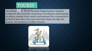 According to the World Tourism Organization, tourism
comprises the activities of persons traveling to and staying
in places outside their usual environment for a consecutive
period of less than one year and more than one day, for
leisure, for business or other reasons
 