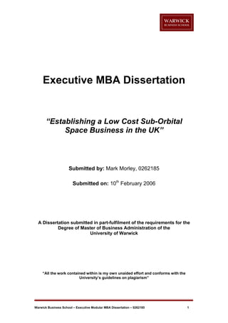 Executive MBA Dissertation

“Establishing a Low Cost Sub-Orbital
Space Business in the UK”

Submitted by: Mark Morley, 0262185
Submitted on: 10th February 2006

A Dissertation submitted in part-fulfilment of the requirements for the
Degree of Master of Business Administration of the
University of Warwick

“All the work contained within is my own unaided effort and conforms with the
University’s guidelines on plagiarism”

Warwick Business School – Executive Modular MBA Dissertation – 0262185

1

 