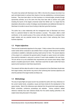 The author has worked with Starchaser since 1999, in this time the company has shown true
spirit and determination to achieve their dreams of one day establishing a commercial space
business. They have been able to run their business on a minimal budget, primarily through
sponsorship activities, but at the same time they have been able to achieve many goals
including the launch of the largest unmanned rocket from British soil. It is hoped that this
dissertation will provide a number of strategic recommendations and additional information for
Starchaser to be able to secure future funding to help them grow their business.

The author has a close relationship with the management team at Starchaser and hence
there is a personal interest to make this business a success. This project, albeit a small
contribution, to the overall success of the venture will allow Starchaser to understand their
target markets and any potential barriers that may exist to them achieving their future
business objectives.

1.2

Project objectives

There are two fundamental objectives for this project. Firstly a review of the current sounding
rocket market will be conducted to see whether there is enough market demand from British
universities to establish a dedicated sounding rocket service for them. The second objective
of this project is to understand the general public’s thoughts on space tourism and whether
they would be interested in using such a service if it were made available in the near future.
The aim will be to try and understand their requirements and concerns about taking a flight
aboard a reusable space launch vehicle. Starchaser would then be able to tailor their future
space tourism business to meet these requirements.

This research will then allow the author to make a proposal as to how Starchaser should enter
their target markets, what barriers may exist to them achieving their business objectives and
what the potential of the target markets are likely to be.

1.3

Methodology

The area of space flight and space tourism has provided the author with many references on
the current market trends, competitors, issues and future trends for the development of the
space industry. Most of the references were obtained from the government space agencies,
British universities, conference proceedings and websites.

Various academic related

reference materials have been obtained directly from the world’s leading authorities in the
subject areas being discussed in this project.

Warwick Business School – Executive Modular MBA Dissertation – 0262185

10

 