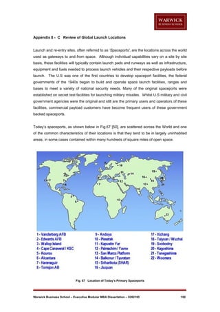 Appendix 8 - C Review of Global Launch Locations

Launch and re-entry sites, often referred to as ‘Spaceports’, are the locations across the world
used as gateways to and from space. Although individual capabilities vary on a site by site
basis, these facilities will typically contain launch pads and runways as well as infrastructure,
equipment and fuels needed to process launch vehicles and their respective payloads before
launch. The U.S was one of the first countries to develop spaceport facilities, the federal
governments of the 1940s began to build and operate space launch facilities, ranges and
bases to meet a variety of national security needs. Many of the original spaceports were
established on secret test facilities for launching military missiles. Whilst U.S military and civil
government agencies were the original and still are the primary users and operators of these
facilities, commercial payload customers have become frequent users of these government
backed spaceports.

Today’s spaceports, as shown below in Fig.67 [50], are scattered across the World and one
of the common characteristics of their locations is that they tend to be in largely uninhabited
areas, in some cases contained within many hundreds of square miles of open space.

Fig. 67 Location of Today’s Primary Spaceports

Warwick Business School – Executive Modular MBA Dissertation – 0262185

100

 