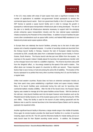In the U.S, many states with areas of open space have seen a significant increase in the
number of applications to establish non-government funded spaceports to service the
commercial space launch sector. Each non government facility in the U.S requires an FAA /
AST license to operate a space launch facility and in order to manage the growth in
spaceports a national space transportation infrastructure plan is being developed. The aim of
the plan is to identify all infrastructure elements necessary to support both the emerging
private enterprise space transportation industry and the new national space exploration
initiative enacted by the President of the United States. In addition to launch facilities the plan
covers other considerations such as space traffic control, and federal R&D assistance to non
federal and private sector space systems efforts.

In Europe there are relatively few launch facilities, primarily due to the lack of wide open
spaces and a heavily congested airspace. A number of sounding rockets are launched from
the Andoya launch facility in Norway, however the bulk of European related launches,
conducted by ESA, actually take place from a dedicated European launch facility in French
Guiana, South America. The Kourou launch site lies just over 500km from the equator, its
nearness to the equator makes it ideally placed for launches into geostationary transfer orbit
as few changes have to be made to a satellite’s trajectory. The Arianne launchers also profit
from the ‘slingshot’ effect , ie the energy created by the speed of the earth’s rotation. This
effect alone can increase the speed of a launcher by 460m per second. These important
factors help to save money on fuel and prolong the active life of satellites. The location of the
Kourou spaceport is so perfect that many other countries including the U.S use this facility on
a regular basis.

Unlike most western countries, Russia does not have an extensive aerospace industry as
they have spent many years establishing a significant rocket and space industry instead.
Many of its launch facilities were constructed during the cold war for launching intercontinental ballistic missiles (ICBMs). After the fall of the Soviet Union, the Russian Space
Agency was created to manage all of the space facilities across Russia. With the demise of
the cold war, many launch facilities went into dis-repair however some locations such as the
Plesetsk launch facility became one of the busiest space ports in the World during the 1970s
and 1980s. Today this facility is used for the launch of polar orbiting spacecraft and the
Baikonur site is used for manned launches to the International Space Station and for placing
payloads into equatorial orbits.

Another significant launch facility is Woomera, a large missile range in the middle of Australia.
Once again its remote location provides the ideal launch facilities for a number of countries
including Japan and the UK. The UK used the Woomera facility for missile testing and as an
early launch base for their Skylark sounding rocket service.

Warwick Business School – Executive Modular MBA Dissertation – 0262185

In addition, the European

101

 