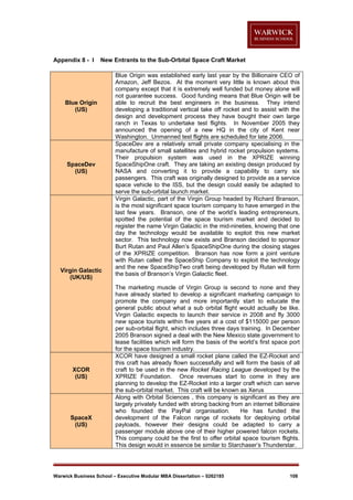 Appendix 8 - I

New Entrants to the Sub-Orbital Space Craft Market

Blue Origin
(US)

SpaceDev
(US)

Virgin Galactic
(UK/US)

XCOR
(US)

SpaceX
(US)

Blue Origin was established early last year by the Billionaire CEO of
Amazon, Jeff Bezos. At the moment very little is known about this
company except that it is extremely well funded but money alone will
not guarantee success. Good funding means that Blue Origin will be
able to recruit the best engineers in the business. They intend
developing a traditional vertical take off rocket and to assist with the
design and development process they have bought their own large
ranch in Texas to undertake test flights. In November 2005 they
announced the opening of a new HQ in the city of Kent near
Washington. Unmanned test flights are scheduled for late 2006.
SpaceDev are a relatively small private company specialising in the
manufacture of small satellites and hybrid rocket propulsion systems.
Their propulsion system was used in the XPRIZE winning
SpaceShipOne craft. They are taking an existing design produced by
NASA and converting it to provide a capability to carry six
passengers. This craft was originally designed to provide as a service
space vehicle to the ISS, but the design could easily be adapted to
serve the sub-orbital launch market.
Virgin Galactic, part of the Virgin Group headed by Richard Branson,
is the most significant space tourism company to have emerged in the
last few years. Branson, one of the world’s leading entrepreneurs,
spotted the potential of the space tourism market and decided to
register the name Virgin Galactic in the mid-nineties, knowing that one
day the technology would be available to exploit this new market
sector. This technology now exists and Branson decided to sponsor
Burt Rutan and Paul Allen’s SpaceShipOne during the closing stages
of the XPRIZE competition. Branson has now form a joint venture
with Rutan called the SpaceShip Company to exploit the technology
and the new SpaceShipTwo craft being developed by Rutan will form
the basis of Branson’s Virgin Galactic fleet.
The marketing muscle of Virgin Group is second to none and they
have already started to develop a significant marketing campaign to
promote the company and more importantly start to educate the
general public about what a sub orbital flight would actually be like.
Virgin Galactic expects to launch their service in 2008 and fly 3000
new space tourists within five years at a cost of $115000 per person
per sub-orbital flight, which includes three days training. In December
2005 Branson signed a deal with the New Mexico state government to
lease facilities which will form the basis of the world’s first space port
for the space tourism industry.
XCOR have designed a small rocket plane called the EZ-Rocket and
this craft has already flown successfully and will form the basis of all
craft to be used in the new Rocket Racing League developed by the
XPRIZE Foundation. Once revenues start to come in they are
planning to develop the EZ-Rocket into a larger craft which can serve
the sub-orbital market. This craft will be known as Xerus
Along with Orbital Sciences , this company is significant as they are
largely privately funded with strong backing from an internet billionaire
who founded the PayPal organisation.
He has funded the
development of the Falcon range of rockets for deploying orbital
payloads, however their designs could be adapted to carry a
passenger module above one of their higher powered falcon rockets.
This company could be the first to offer orbital space tourism flights.
This design would in essence be similar to Starchaser’s Thunderstar.

Warwick Business School – Executive Modular MBA Dissertation – 0262185

108

 