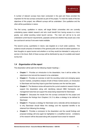 A number of relevant surveys have been conducted in the past and these provided the
inspiration for the two surveys conducted as part of this project. To meet the needs of the two
objectives of this project, two different surveys will be undertaken. One qualitative and the
other will be quantitative in nature.

The first survey, qualitative in nature, will target British universities who are currently
undertaking space related research and who could benefit from having access to a micro
gravity, sub orbital sounding rocket launch service.

The main aim will be to try and

understand current launch requirements, payloads carried and whether they would use a new
low cost launch service if one were made available.

The second survey, quantitative in nature, was targeted at a much wider audience. This
audience would comprise of members of the general public who would be asked questions on
their thoughts on space tourism and whether or not they would be interested in using such a
service in the future. Both of these surveys will be distributed by way of a suitable web based
survey tool.

1.4

Organisation of the report

This dissertation will be split into the following chapter headings :

Chapter 1 : Provides an introduction to the dissertation, how it will be written, the
objectives to be met and the research to be undertaken



Chapter 2 : Provides an overview to both the sounding rocket and emerging space
tourism markets, competitive analysis of both of these market sectors, an introduction
to Starchaser and how they hope to grow their business over the next few years



Chapter 3 : The literature review will examine the current academic research that can
support this dissertation along with identifying relevant MBA frameworks and
management tools that can support the areas being researched for Starchaser



Chapter 4 : Discusses the results from the surveys conducted for this project and
synthesises the findings from Chapters 2 & 3 to allow a strategy to be defined for
Starchaser



Chapter 5 : Proposes a strategy for Starchaser and a rationale will be developed as
to why Starchaser should follow this strategy and the expected benefits to be
obtained from following this strategy



Chapter 6 : Provides a conclusion to the dissertation and the overall findings and
proposed strategy will once again be highlighted in a simplified manner. Limitations
of the research will be discussed along with proposed future areas for research

Warwick Business School – Executive Modular MBA Dissertation – 0262185

11

 