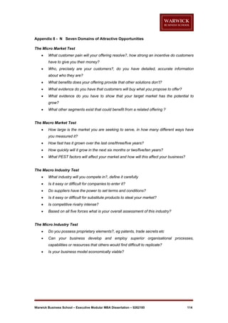 Appendix 8 - N Seven Domains of Attractive Opportunities
The Micro Market Test


What customer pain will your offering resolve?, how strong an incentive do customers
have to give you their money?



Who, precisely are your customers?, do you have detailed, accurate information
about who they are?



What benefits does your offering provide that other solutions don’t?



What evidence do you have that customers will buy what you propose to offer?



What evidence do you have to show that your target market has the potential to
grow?



What other segments exist that could benefit from a related offering ?

The Macro Market Test


How large is the market you are seeking to serve, in how many different ways have
you measured it?



How fast has it grown over the last one/three/five years?



How quickly will it grow in the next six months or two/five/ten years?



What PEST factors will affect your market and how will this affect your business?

The Macro Industry Test


What industry will you compete in?, define it carefully



Is it easy or difficult for companies to enter it?



Do suppliers have the power to set terms and conditions?



Is it easy or difficult for substitute products to steal your market?



Is competitive rivalry intense?



Based on all five forces what is your overall assessment of this industry?

The Micro Industry Test


Do you possess proprietary elements?, eg patents, trade secrets etc



Can your business develop and employ superior organisational processes,
capabilities or resources that others would find difficult to replicate?



Is your business model economically viable?

Warwick Business School – Executive Modular MBA Dissertation – 0262185

114

 