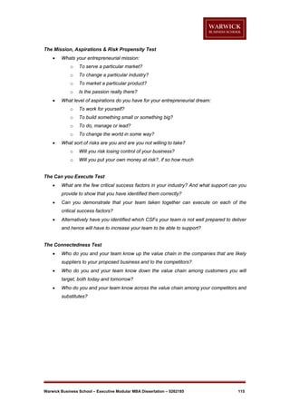 The Mission, Aspirations & Risk Propensity Test


Whats your entrepreneurial mission:
o
o

To change a particular industry?

o

To market a particular product?

o


To serve a particular market?

Is the passion really there?

What level of aspirations do you have for your entrepreneurial dream:
o
o

To build something small or something big?

o

To do, manage or lead?

o


To work for yourself?

To change the world in some way?

What sort of risks are you and are you not willing to take?
o

Will you risk losing control of your business?

o

Will you put your own money at risk?, if so how much

The Can you Execute Test


What are the few critical success factors in your industry? And what support can you
provide to show that you have identified them correctly?



Can you demonstrate that your team taken together can execute on each of the
critical success factors?



Alternatively have you identified which CSFs your team is not well prepared to deliver
and hence will have to increase your team to be able to support?

The Connectedness Test


Who do you and your team know up the value chain in the companies that are likely
suppliers to your proposed business and to the competitors?



Who do you and your team know down the value chain among customers you will
target, both today and tomorrow?



Who do you and your team know across the value chain among your competitors and
substitutes?

Warwick Business School – Executive Modular MBA Dissertation – 0262185

115

 