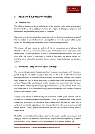 2
2.1

Industry & Company Review
Introduction

The following chapter provides a brief overview of the sounding rocket and emerging space
tourism industries, with a particular emphasis on emerging technologies, companies and
trends which may impact the future growth of Starchaser.

Starchaser currently have a five stage growth plan and in order to derive a strategy, as part of
this dissertation, to execute this plan it was important to review the current orbital launch
market and the industry that they primary serve, namely launching satellites.

This chapter will also include an analysis of the key competitors and challenges that
Starchaser will have to overcome in order to grow their business. It was also necessary to
review the UK’s current space policy in order to understand any barriers that may exist which
could affect the growth of Starchaser. A review of Starchaser will also be carried out,
providing further information about their current business model, technology and company
direction.

2.2

Review of Today’s Global Space Industry

The commercial space sector has seen significant changes in recent years, with the dotcom
period during the late 1990s causing a sharp rise and fall in the number of commercial
launches worldwide. As communications technology has improved, satellites have become
much smaller and there is now a requirement to evaluate designs for new lower cost launch
vehicles. These will be able to launch smaller satellites more economically than the larger
launch vehicles traditionally offered by the government backed space agencies. At the same
time, other low cost launch services are being developed to service other sectors such as the
emerging space tourism industry.

Today’s space industry is dominated by the government backed space agencies such as
NASA and ESA. Over the years NASA has tended to focus on developing their Space Shuttle
programmes to support the International Space Station (ISS) and this has meant that a
number of commercial organisations have emerged to service the ever expanding orbital
launch market.

Today’s primary orbital launch providers are discussed in more detail in

Appendix 8-A.

Most of the commercial launch providers are serving the lucrative satellite launch industry and
deploying payloads into earth orbit represents the largest commercial opportunity in today’s
space industry. Today’s satellite industry is discussed in more detail in Appendix 8-B.

Warwick Business School – Executive Modular MBA Dissertation – 0262185

12

 