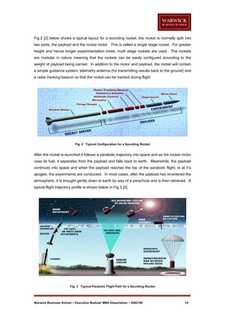 Fig.2 [2] below shows a typical layout for a sounding rocket, the rocket is normally split into
two parts, the payload and the rocket motor. This is called a single stage rocket. For greater
height and hence longer experimentation times, multi stage rockets are used. The rockets
are modular in nature meaning that the rockets can be easily configured according to the
weight of payload being carried. In addition to the motor and payload, the rocket will contain
a simple guidance system, telemetry antenna (for transmitting results back to the ground) and
a radar tracking beacon so that the rocket can be tracked during flight.

Fig. 2 Typical Configuration for a Sounding Rocket

After the rocket is launched it follows a parabolic trajectory into space and as the rocket motor
uses its fuel, it separates from the payload and falls back to earth. Meanwhile, the payload
continues into space and when the payload reaches the top of the parabolic flight, ie at it’s
apogee, the experiments are conducted. In most cases, after the payload has re-entered the
atmosphere, it is brought gently down to earth by way of a parachute and is then retrieved. A
typical flight trajectory profile is shown below in Fig.3 [2].

Fig. 3 Typical Parabolic Flight Path for a Sounding Rocket

Warwick Business School – Executive Modular MBA Dissertation – 0262185

14

 