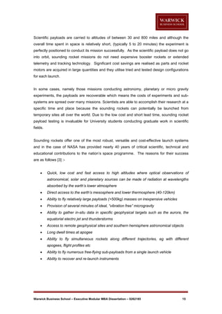 Scientific payloads are carried to altitudes of between 30 and 800 miles and although the
overall time spent in space is relatively short, (typically 5 to 20 minutes) the experiment is
perfectly positioned to conduct its mission successfully. As the scientific payload does not go
into orbit, sounding rocket missions do not need expensive booster rockets or extended
telemetry and tracking technology. Significant cost savings are realised as parts and rocket
motors are acquired in large quantities and they utilise tried and tested design configurations
for each launch.

In some cases, namely those missions conducting astronomy, planetary or micro gravity
experiments, the payloads are recoverable which means the costs of experiments and subsystems are spread over many missions. Scientists are able to accomplish their research at a
specific time and place because the sounding rockets can potentially be launched from
temporary sites all over the world. Due to the low cost and short lead time, sounding rocket
payload testing is invaluable for University students conducting graduate work in scientific
fields.

Sounding rockets offer one of the most robust, versatile and cost-effective launch systems
and in the case of NASA has provided nearly 40 years of critical scientific, technical and
educational contributions to the nation’s space programme. The reasons for their success
are as follows [3] :

Quick, low cost and fast access to high altitudes where optical observations of
astronomical, solar and planetary sources can be made of radiation at wavelengths
absorbed by the earth’s lower atmosphere



Direct access to the earth’s mesosphere and lower thermosphere (40-120km)



Ability to fly relatively large payloads (>500kg) masses on inexpensive vehicles



Provision of several minutes of ideal, “vibration free” microgravity



Ability to gather in-situ data in specific geophysical targets such as the aurora, the
equatorial electro jet and thunderstorms



Access to remote geophysical sites and southern hemisphere astronomical objects



Long dwell times at apogee



Ability to fly simultaneous rockets along different trajectories, eg with different
apogees, flight profiles etc



Ability to fly numerous free-flying sub-payloads from a single launch vehicle



Ability to recover and re-launch instruments

Warwick Business School – Executive Modular MBA Dissertation – 0262185

15

 