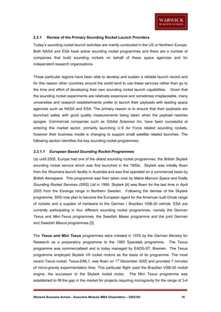 2.3.1

Review of the Primary Sounding Rocket Launch Providers

Today’s sounding rocket launch activities are mainly conducted in the US or Northern Europe.
Both NASA and ESA have active sounding rocket programmes and there are a number of
companies that build sounding rockets on behalf of these space agencies and for
independent research organisations.

These particular regions have been able to develop and sustain a reliable launch record and
for this reason other countries around the world tend to use these services rather than go to
the time and effort of developing their own sounding rocket launch capabilities.

Given that

the sounding rocket experiments are relatively expensive and sometimes irreplaceable, many
universities and research establishments prefer to launch their payloads with leading space
agencies such as NASA and ESA. The primary reason is to ensure that their payloads are
launched safely with good quality measurements being taken when the payload reaches
apogee. Commercial companies such as Orbital Sciences Inc. have been successful at
entering this market sector, primarily launching U.S Air Force related sounding rockets,
however their business model is changing to support small satellite related launches. The
following section identifies the key sounding rocket programmes.
2.3.1.1

European Based Sounding Rocket Programmes

Up until 2005, Europe had one of the oldest sounding rocket programmes, the British Skylark
sounding rocket service which was first launched in the 1950s. Skylark was initially flown
from the Woomera launch facility in Australia and was first operated on a commercial basis by
British Aerospace. This programme was then taken over by Matra Marconi Space and finally
Sounding Rocket Services (SRS) Ltd in 1999. Skylark [4] was flown for the last time in April
2005 from the Esrange range in Northern Sweden. Following the demise of the Skylark
programme, SRS now plan to become the European agent for the American built Oriole range
of rockets and a supplier of hardware to the German / Brazilian VSB-30 vehicle. ESA are
currently participating in four different sounding rocket programmes, namely the German
Texus and Mini-Texus programmes, the Swedish Maser programme and the joint German
and Swedish Maxus programmes [5]

The Texus and Mini Texus programmes were initiated in 1976 by the German Ministry for
Research as a preparatory programme to the 1983 Spacelab programme.

The Texus

programme was commercialised and is today managed by EADS-ST, Bremen. The Texus
programme employed Skylark VII rocket motors as the basis of its programme. The most
recent Texus rocket, Texus-EML1, was flown on 1st December 2005 and provided 7 minutes
of micro-gravity experimentation time. This particular flight used the Brazilian VSB-30 rocket
engine, the successor to the Skylark rocket motor.

The Mini Texus programme was

established to fill the gap in the market for projects requiring microgravity for the range of 3-4

Warwick Business School – Executive Modular MBA Dissertation – 0262185

16

 