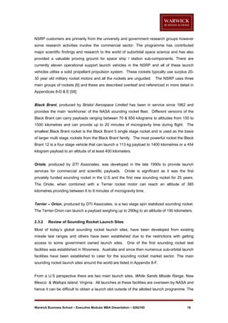 NSRP customers are primarily from the university and government research groups however
some research activities involve the commercial sector. The programme has contributed
major scientific findings and research to the world of suborbital space science and has also
provided a valuable proving ground for space ship / station sub-components. There are
currently eleven operational support launch vehicles in the NSRP and all of these launch
vehicles utilise a solid propellant propulsion system. These rockets typically use surplus 2030 year old military rocket motors and all the rockets are unguided.

The NSRP uses three

main groups of rockets [6] and these are described overleaf and referenced in more detail in
Appendices 8-D & E [58]

Black Brant, produced by Bristol Aerospace Limited has been in service since 1962 and
provides the main ‘workhorse’ of the NASA sounding rocket fleet. Different versions of the
Black Brant can carry payloads ranging between 70 & 850 kilograms to altitudes from 150 to
1500 kilometres and can provide up to 20 minutes of microgravity time during flight. The
smallest Black Brant rocket is the Black Brant 5 single stage rocket and is used as the basis
of larger multi stage rockets from the Black Brant family. The most powerful rocket the Black
Brant 12 is a four stage vehicle that can launch a 113 kg payload to 1400 kilometres or a 454
kilogram payload to an altitude of at least 400 kilometers.

Oriole, produced by DTI Associates, was developed in the late 1990s to provide launch
services for commercial and scientific payloads.

Oriole is significant as it was the first

privately funded sounding rocket in the U.S and the first new sounding rocket for 25 years.
The Oriole, when combined with a Terrier rocket motor can reach an altitude of 385
kilometres providing between 6 to 9 minutes of microgravity time.

Terrier – Orion, produced by DTI Associates, is a two stage spin stabilized sounding rocket.
The Terrier-Orion can launch a payload weighing up to 290kg to an altitude of 190 kilometers.
2.3.2

Review of Sounding Rocket Launch Sites

Most of today’s global sounding rocket launch sites, have been developed from existing
missile test ranges and others have been established due to the restrictions with getting
access to some government owned launch sites.

One of the first sounding rocket test

facilities was established in Woomera, Australia and since then numerous sub-orbital launch
facilities have been established to cater for the sounding rocket market sector. The main
sounding rocket launch sites around the world are listed in Appendix 8-F.

From a U.S perspective there are two main launch sites, White Sands Missile Range, New
Mexico & Wallops Island, Virginia. All launches at these facilities are overseen by NASA and
hence it can be difficult to obtain a launch slot outside of the allotted launch programme. The

Warwick Business School – Executive Modular MBA Dissertation – 0262185

18

 