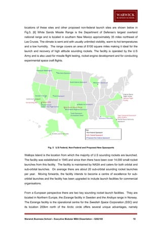 locations of these sites and other proposed non-federal launch sites are shown below in
Fig.5. [6] White Sands Missile Range is the Department of Defense’s largest overland
national range and is located in southern New Mexico approximately 35 miles northeast of
Las Cruces. The climate is semi arid with usually unlimited visibility, warm to hot temperatures
and a low humidity. The range covers an area of 8100 square miles making it ideal for the
launch and recovery of high altitude sounding rockets. The facility is operated by the U.S
Army and is also used for missile flight testing, rocket engine development and for conducting
experimental space craft flights.

Fig. 5 U.S Federal, Non-Federal and Proposed New Spaceports

Wallops Island is the location from which the majority of U.S sounding rockets are launched.
The facility was established in 1945 and since then there have been over 14,000 small rocket
launches from this facility. The facility is maintained by NASA and caters for both orbital and
sub-orbital launches. On average there are about 20 sub-orbital sounding rocket launches
per year. Moving forwards, the facility intends to become a centre of excellence for suborbital launches and the facility has been upgraded to include launch facilities for commercial
organisations.

From a European perspective there are two key sounding rocket launch facilities. They are
located in Northern Europe, the Esrange facility in Sweden and the Andoya range in Norway.
The Esrange facility is the operational centre for the Swedish Space Corporation (SSC) and
its location 200km north of the Arctic circle offers several unique advantages, namely

Warwick Business School – Executive Modular MBA Dissertation – 0262185

19

 
