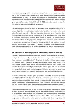 payloads from sounding rockets have a landing zone of 120 x 75 km in size. This makes it
ideal for easy payload recovery operations (this is the only place in Europe where payloads
can be recovered on land). The location is outstanding for the observation of the boreal
phenomena such as the northern lights and a good launch infrastructure is in place to support
space agencies from across the World. Nearly all of ESA’s sounding rockets are launched
from this facility due to its proximity to the Arctic Circle.

The Andoya range in Norway is unique as it stretches North West from Norway over the
Arctic and provides the most northern location in the World for a permanent rocket launch
facility. The facility was built in 1962 and is owned and operated by the Norwegian Space
Centre. Andoya range has conducted more than 650 rocket launches and has hosted nearly
70 universities and research institutes from around the World.

Its location provides

favourable conditions for studying various atmosphere and ionosphere phenomena and as
the launches are conducted over the arctic the airspace is relatively clear and there are hardly
any major shipping lanes to worry about. The facility has a large impact area, permitting a
variety of launch directions and rocket configurations without the need for guidance systems.

2.4

Overview to the Emerging Sub-Orbital Space Tourism Industry

The world’s first commercial orbital space tourism flight took place on April 28th 2001 when a
wealthy Californian investor Dennis Tito boarded a Russian Soyuz rocket to the International
Space Station at a price of $20million [7]. This made him the first individual to personally pay
for a ticket into space. This had two knock on effects for the Russian space industry. Firstly
they could see that there would be huge financial reward to their own space industry if they
supported these space tourism flights. Secondly the Russian space craft was considered to
be a fairly reliable space craft, despite its age, and it helped to improve its public image,
something the Americans were struggling to achieve with its ill-fated Shuttle programme.

Since Tito’s flight in 2001 two other space tourists have taken off on Russian space craft, in
April 2002 Mark Shuttleworth [8] became the second commercial space tourist as a member
of another mission to the ISS. More recently in September 2005 Greg Olsen [9], a U.S
scientist & entrepreneur, became the third space tourist. Both Mark and Greg were thought to
have also paid the Russian Space Agency $20million for the privilege of travelling to the ISS.

The Soyuz space craft is currently the only vehicle which can provide supplies to the ISS and
with there being three seats onboard and only two cosmonauts required to fly the Soyuz craft,
for the moment at least, this spare seat provides the only means for private individuals to
achieve orbital flight. Clearly the $20million cost per ticket of flying into space will have to be
brought down considerably if the orbital space tourism industry is to attract many more private

Warwick Business School – Executive Modular MBA Dissertation – 0262185

20

 