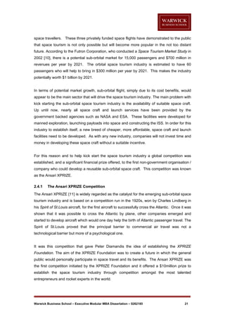 space travellers. These three privately funded space flights have demonstrated to the public
that space tourism is not only possible but will become more popular in the not too distant
future. According to the Futron Corporation, who conducted a Space Tourism Market Study in
2002 [10], there is a potential sub-orbital market for 15,000 passengers and $700 million in
revenues per year by 2021. The orbital space tourism industry is estimated to have 60
passengers who will help to bring in $300 million per year by 2021. This makes the industry
potentially worth $1 billion by 2021.

In terms of potential market growth, sub-orbital flight, simply due to its cost benefits, would
appear to be the main sector that will drive the space tourism industry. The main problem with
kick starting the sub-orbital space tourism industry is the availability of suitable space craft.
Up until now, nearly all space craft and launch services have been provided by the
government backed agencies such as NASA and ESA. These facilities were developed for
manned exploration, launching payloads into space and constructing the ISS. In order for this
industry to establish itself, a new breed of cheaper, more affordable, space craft and launch
facilities need to be developed. As with any new industry, companies will not invest time and
money in developing these space craft without a suitable incentive.

For this reason and to help kick start the space tourism industry a global competition was
established, and a significant financial prize offered, to the first non-government organisation /
company who could develop a reusable sub-orbital space craft. This competition was known
as the Ansari XPRIZE.
2.4.1

The Ansari XPRIZE Competition

The Ansari XPRIZE [11] is widely regarded as the catalyst for the emerging sub-orbital space
tourism industry and is based on a competition run in the 1920s, won by Charles Lindberg in
his Spirit of St.Louis aircraft, for the first aircraft to successfully cross the Atlantic. Once it was
shown that it was possible to cross the Atlantic by plane, other companies emerged and
started to develop aircraft which would one day help the birth of Atlantic passenger travel. The
Spirit of St.Louis proved that the principal barrier to commercial air travel was not a
technological barrier but more of a psychological one.

It was this competition that gave Peter Diamandis the idea of establishing the XPRIZE
Foundation. The aim of the XPRIZE Foundation was to create a future in which the general
public would personally participate in space travel and its benefits. The Ansari XPRIZE was
the first competition initiated by the XPRIZE Foundation and it offered a $10million prize to
establish the space tourism industry through competition amongst the most talented
entrepreneurs and rocket experts in the world.

Warwick Business School – Executive Modular MBA Dissertation – 0262185

21

 
