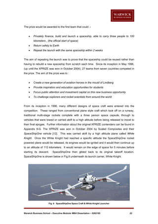 The prize would be awarded to the first team that could :

Privately finance, build and launch a spaceship, able to carry three people to 100
kilometers , (the official start of space)



Return safely to Earth



Repeat the launch with the same spaceship within 2 weeks

The aim of repeating the launch was to prove that the spaceship could be reused rather than
having to rebuild a new spaceship from scratch each time. Since its inception in May 1996,
(up until the XPRIZE was won in October 2004), 27 teams from seven countries competed in
the prize. The aim of the prize was to :


Create a new generation of aviation heroes in the mould of Lindberg



Provide inspiration and education opportunities for students



Focus public attention and investment capital on this new business opportunity



To challenge explorers and rocket scientists from around the world

From its inception in 1996, many different designs of space craft were entered into the
competition. These ranged from conventional plane style craft which took off on a runway,
traditional multi-stage rockets complete with a three person space capsule, through to
vehicles that were towed or carried aloft to a high altitude before being released to travel to
their final apogee. Further information about the original XPRIZE contenders can be found in
Appendix 8-G. The XPRIZE was won in October 2004 by Scaled Composites and their
SpaceShipOne vehicle [12]. This was carried aloft by a high altitude plane called White
Knight. Once the White Knight had reached a specific altitude the SpaceShipOne rocket
powered plane would be released, its engines would be ignited and it would then continue up
to an altitude of 112 kilometers. It would remain on the edge of space for 5 minutes before
starting its descent.

SpaceShipOne then glided back to its original takeoff location.

SpaceShipOne is shown below in Fig.6 underneath its launch carrier, White Knight.

Fig. 6 SpaceShipOne Space Craft & White Knight Launcher

Warwick Business School – Executive Modular MBA Dissertation – 0262185

22

 