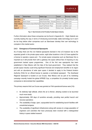 Fig. 8 New Entrants to the Privately Funded Space Industry

Further information about these companies can be found in Appendix 8-I. Virgin Galactic are
currently leading the way in terms of introducing economically viable technology but it won’t
be too long before other companies such as Starchaser develop their own technology to
compete in this market sector.
2.4.3

Emergence of Commercial Spaceports

As of today there are five non federal spaceports licensed in the U.S however due to the
expected growth in the private space sector, eight other locations in the U.S have applied for
a license to operate a space port. For private space companies such as Starchaser this is
important as it will provide them with a gateway into space without fear of imposing on any
government backed space programmes.

One of the first new spaceports has been

established in New Mexico with the help of the local government. They realised that the
private space industry could bring significant financial and employment benefits to its region
and with an abundance of wide open space it decided to apply to the Federal Aviation
Authority (FAA) for an official license to operate a non-federal spaceport. The Southwest
Regional Spaceport is located at Las Cruces, New Mexico and as part of its marketing
campaign recently hosted the global XPRIZE Cup, a competition for privately funded space
companies to demonstrate their capabilities.

The primary reasons that Las Cruces was granted an FAA operational license were [14]:

Its relatively high altitude, where the air is thinner, allowing rockets to be launched
much more easily



Approximately 350 days of sunshine annually, providing near perfect launch and
recovery operations



The availability of large, open, unpopulated land for establishing launch facilities with
unrestricted airspace



The availability of significant infrastructure along with access to a large population of
engineers and scientists that have previously been involved with a distinguished
history in space related research

Warwick Business School – Executive Modular MBA Dissertation – 0262185

24

 