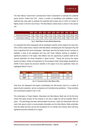 The New Mexico Government commissioned Futron Corporation to estimate the potential
space tourism market size [14].

Using a number of quantitative and qualitative survey

methods they were able to estimate the potential total market size (in terms of number of
flights) shown in the first row of Fig.9. The New Mexico market share is shown in the second
row.

Fig. 9 Global Space Tourism Market Opportunity

It is expected that other spaceports will be developed overtime which explains the drop from
75% to 50% market share, however with New Mexico developing the first Spaceport they will
have a significant first mover advantage. Starchaser were the first space tourism company to
establish a base at the spaceport and now with Virgin Galactic wishing to establish a
significant presence in the region, New Mexico has the opportunity to position itself as the
primary destination for those interested in space tourism. Taking into account the space
tourism providers, visitors and spectators to the proposed rocket racing league developed by
XCOR, Futron expect the economic benefits to the region to be very significant, these are
highlighted below in Fig.10.

Fig. 10 Economic Value to New Mexico State

Over time, the Spaceport will expand considerably and will become home to a number of
space tourism operators, service companies and manufacturing operations. These activities
are summarised overleaf in Fig.11 [14].

The combination of Virgin Galactic, Starchaser and New Mexico State has for the first time
shown that space tourism for the masses is not only a reality but will be possible within 2
years. The technology has been demonstrated and proven, Virgin and Starchaser have the
vision that space tourism is economically achievable and the New Mexico State authorities
have the belief that they can lay the foundations for an entirely new industry which will bring
significant economic benefits to it’s region.

Warwick Business School – Executive Modular MBA Dissertation – 0262185

25

 