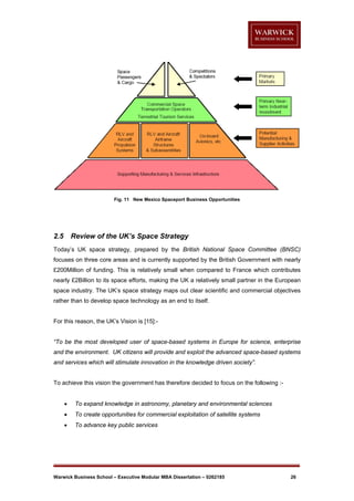 Fig. 11 New Mexico Spaceport Business Opportunities

2.5

Review of the UK’s Space Strategy

Today’s UK space strategy, prepared by the British National Space Committee (BNSC)
focuses on three core areas and is currently supported by the British Government with nearly
£200Million of funding. This is relatively small when compared to France which contributes
nearly £2Billion to its space efforts, making the UK a relatively small partner in the European
space industry. The UK’s space strategy maps out clear scientific and commercial objectives
rather than to develop space technology as an end to itself.

For this reason, the UK’s Vision is [15]:-

“To be the most developed user of space-based systems in Europe for science, enterprise
and the environment. UK citizens will provide and exploit the advanced space-based systems
and services which will stimulate innovation in the knowledge driven society”.

To achieve this vision the government has therefore decided to focus on the following :

To expand knowledge in astronomy, planetary and environmental sciences



To create opportunities for commercial exploitation of satellite systems



To advance key public services

Warwick Business School – Executive Modular MBA Dissertation – 0262185

26

 