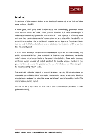 Abstract
The purpose of this project is to look at the viability of establishing a low cost sub-orbital
space business in the UK.

In recent years, most space rocket launches have been conducted by government funded
space agencies around the world. These agencies command multi billion dollar budgets to
develop space related equipment and launch services.

The high cost of accessing these

launch services restricts the amount of research that can be conducted by the scientific and
university communities. Sub-orbital launch services such as Sounding Rockets provide an
ideal low cost, flexible launch platform however a dedicated launch service for UK universities
does not currently exist.

In recent years, a few high net worth individuals have paid significant amounts of money to fly
aboard Russian space craft. These individuals, or Space Tourists, have ignited the general
public’s interest in the future potential of the space tourism industry. Once again, high costs
and limited launch services will restrict growth of this industry unless a number of nongovernment funded commercial space companies are established and are able to compete in
this new and exciting industry sector.

This project will undertake research to establish whether a low cost UK space business can
be established to address these two market requirements, namely a service for launching
scientific based payloads into sub-orbital space and a launch service to meet the needs of the
emerging space tourism market.

The aim will be to see if this low cost venture can be established without the need for
government funding.

Warwick Business School – Executive Modular MBA Dissertation – 0262185

3

 