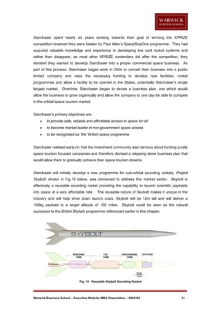 Starchaser spent nearly six years working towards their goal of winning the XPRIZE
competition however they were beaten by Paul Allen’s SpaceShipOne programme. They had
acquired valuable knowledge and experience in developing low cost rocket systems and
rather than disappear, as most other XPRIZE contenders did after the competition, they
decided they wanted to develop Starchaser into a proper commercial space business. As
part of this process, Starchaser began work in 2004 to convert their business into a public
limited company and raise the necessary funding to develop new facilities, rocket
programmes and allow a facility to be opened in the States, potentially Starchaser’s single
largest market. Overtime, Starchaser began to devise a business plan, one which would
allow the business to grow organically and allow the company to one day be able to compete
in the orbital space tourism market.

Starchaser’s primary objectives are :


to provide safe, reliable and affordable access to space for all



to become market leader in non government space access



to be recognised as ‘the’ British space programme

Starchaser realised early on that the investment community was nervous about funding purely
space tourism focused companies and therefore devised a stepping stone business plan that
would allow them to gradually achieve their space tourism dreams.

Starchaser will initially develop a new programme for sub-orbital sounding rockets, Project
Skybolt, shown in Fig.16 below, was conceived to address this market sector. Skybolt is
effectively a reusable sounding rocket providing the capability to launch scientific payloads
into space at a very affordable rate.

The reusable nature of Skybolt makes it unique in the

industry and will help drive down launch costs. Skybolt will be 12m tall and will deliver a
100kg payload to a target altitude of 100 miles.

Skybolt could be seen as the natural

successor to the British Skylark programme referenced earlier in this chapter.

Fig. 16 Reusable Skybolt Sounding Rocket

Warwick Business School – Executive Modular MBA Dissertation – 0262185

31

 