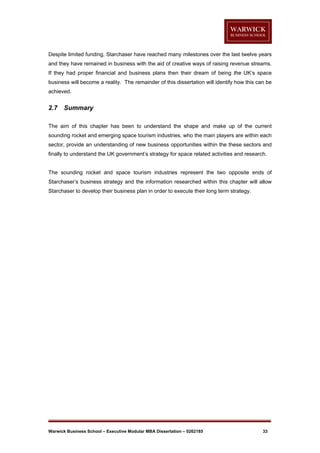 Despite limited funding, Starchaser have reached many milestones over the last twelve years
and they have remained in business with the aid of creative ways of raising revenue streams.
If they had proper financial and business plans then their dream of being the UK’s space
business will become a reality. The remainder of this dissertation will identify how this can be
achieved.

2.7

Summary

The aim of this chapter has been to understand the shape and make up of the current
sounding rocket and emerging space tourism industries, who the main players are within each
sector, provide an understanding of new business opportunities within the these sectors and
finally to understand the UK government’s strategy for space related activities and research.

The sounding rocket and space tourism industries represent the two opposite ends of
Starchaser’s business strategy and the information researched within this chapter will allow
Starchaser to develop their business plan in order to execute their long term strategy.

Warwick Business School – Executive Modular MBA Dissertation – 0262185

33

 