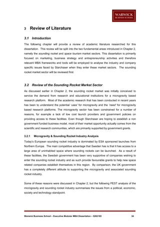 3

Review of Literature

3.1

Introduction

The following chapter will provide a review of academic literature researched for this
dissertation. This review will be split into the two fundamental areas introduced in Chapter 2,
namely the sounding rocket and space tourism market sectors. This dissertation is primarily
focused on marketing, business strategy and entrepreneurship activities and therefore
relevant MBA frameworks and tools will be employed to analyse the industry and company
specific issues faced by Starchaser when they enter these market sectors. The sounding
rocket market sector will be reviewed first.

3.2

Review of the Sounding Rocket Market Sector

As discussed earlier in Chapter 2, the sounding rocket market was initially conceived to
service the demand from research and educational institutions for a microgravity based
research platform. Most of the academic research that has been conducted in recent years
has been to understand the potential ‘uses’ for microgravity and the ‘need’ for microgravity
based research platforms. The microgravity sector has been constrained for a number of
reasons, for example a lack of low cost launch providers and government policies on
providing access to these facilities. Even though Starchaser are hoping to establish a non
government funded business model, most of their market opportunity actually comes from the
scientific and research communities, which are primarily supported by government grants.
3.2.1

Microgravity & Sounding Rocket Industry Analysis

Today’s European sounding rocket industry is dominated by ESA sponsored launches from
Northern Europe. The main competitive advantage that Sweden has is that it has access to a
large area of uninhabited space where sounding rockets can be launched. As a result of
these facilities, the Swedish government has been very supportive of companies wishing to
enter the sounding rocket industry and as such provide favourable grants to help new space
related companies establish themselves in this region. By comparison, the UK government
has a completely different attitude to supporting the microgravity and associated sounding
rocket industry.

Some of these reasons were discussed in Chapter 2, but the following PEST analysis of the
microgravity and sounding rocket industry summarises the issues from a political, economic,
society and technology standpoint.

Warwick Business School – Executive Modular MBA Dissertation – 0262185

34

 