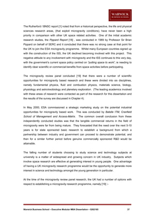 The Rutherford / BNSC report [1] noted that from a historical perspective, the life and physical
sciences research areas, (that exploit microgravity conditions), have never been a high
priority in comparison with other UK space related activities. One of the initial academic
research studies, the Pippard Report [18] , was conducted in 1989 by Professor Sir Brian
Pippard on behalf of SERC and it concluded that there was no strong case at that point for
the UK to join the ESA microgravity programme. Whilst many European countries signed up
with the construction of the ISS, the UK declined becoming involved with this project. This
negative attitude to any involvement with microgravity and the ISS continues to this very day,
with the government’s current space policy centred on “putting space to work”, ie needing to
identify clear scientific or commercial benefits from space activities before participating.

The microgravity review panel concluded [19] that there were a number of scientific
opportunities for microgravity based research and these were divided into six disciplines,
namely fundamental physics, fluid and combustion physics, materials science, biology,
physiology and astro/exobiology and planetary exploration. (The leading academics involved
with these areas of research were contacted as part of the research for this dissertation and
the results of the survey are discussed in Chapter 4).

In May 2000, ESA commissioned a strategic marketing study on the potential industrial
opportunities for microgravity based work. This was conducted by Batelle ITM, Cranfield
School of Management and Access-Matrix.

The common overall conclusion from these

independently conducted studies was that the tangible commercial returns in the field of
microgravity were far from being mature. They forecasted that the need over the next 5-10
years is for state sponsored basic research to establish a background from which a
partnership between industry and government can proceed to demonstrate potential, and
then for a similar further period before genuine commercially sponsored R&D would be
attainable.

The falling number of students choosing to study science and technology subjects at
university is a matter of widespread and growing concern in UK industry. Subjects which
involve space research are effective at generating interest in young people. One advantage
of having a UK microgravity research programme would be the opportunity to generate more
interest in science and technology amongst the young generation in particular.

At the time of the microgravity review panel research, the UK had a number of options with
respect to establishing a microgravity research programme, namely [19] :-

Warwick Business School – Executive Modular MBA Dissertation – 0262185

37

 