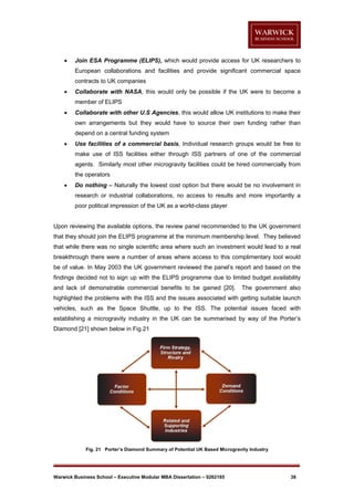 

Join ESA Programme (ELIPS), which would provide access for UK researchers to
European collaborations and facilities and provide significant commercial space
contracts to UK companies



Collaborate with NASA, this would only be possible if the UK were to become a
member of ELIPS



Collaborate with other U.S Agencies, this would allow UK institutions to make their
own arrangements but they would have to source their own funding rather than
depend on a central funding system



Use facilities of a commercial basis, Individual research groups would be free to
make use of ISS facilities either through ISS partners of one of the commercial
agents. Similarly most other microgravity facilities could be hired commercially from
the operators



Do nothing – Naturally the lowest cost option but there would be no involvement in
research or industrial collaborations, no access to results and more importantly a
poor political impression of the UK as a world-class player

Upon reviewing the available options, the review panel recommended to the UK government
that they should join the ELIPS programme at the minimum membership level. They believed
that while there was no single scientific area where such an investment would lead to a real
breakthrough there were a number of areas where access to this complimentary tool would
be of value. In May 2003 the UK government reviewed the panel’s report and based on the
findings decided not to sign up with the ELIPS programme due to limited budget availability
and lack of demonstrable commercial benefits to be gained [20].

The government also

highlighted the problems with the ISS and the issues associated with getting suitable launch
vehicles, such as the Space Shuttle, up to the ISS. The potential issues faced with
establishing a microgravity industry in the UK can be summarised by way of the Porter’s
Diamond [21] shown below in Fig.21

Fig. 21 Porter’s Diamond Summary of Potential UK Based Microgravity Industry

Warwick Business School – Executive Modular MBA Dissertation – 0262185

38

 