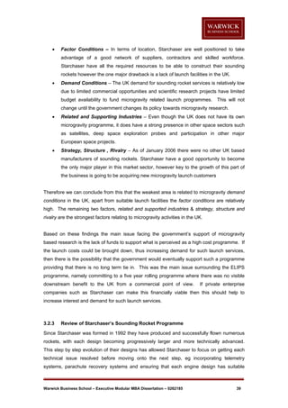 

Factor Conditions – In terms of location, Starchaser are well positioned to take
advantage of a good network of suppliers, contractors and skilled workforce.
Starchaser have all the required resources to be able to construct their sounding
rockets however the one major drawback is a lack of launch facilities in the UK.



Demand Conditions – The UK demand for sounding rocket services is relatively low
due to limited commercial opportunities and scientific research projects have limited
budget availability to fund microgravity related launch programmes.

This will not

change until the government changes its policy towards microgravity research.


Related and Supporting Industries – Even though the UK does not have its own
microgravity programme, it does have a strong presence in other space sectors such
as satellites, deep space exploration probes and participation in other major
European space projects.



Strategy, Structure , Rivalry – As of January 2006 there were no other UK based
manufacturers of sounding rockets. Starchaser have a good opportunity to become
the only major player in this market sector, however key to the growth of this part of
the business is going to be acquiring new microgravity launch customers

Therefore we can conclude from this that the weakest area is related to microgravity demand
conditions in the UK, apart from suitable launch facilities the factor conditions are relatively
high. The remaining two factors, related and supported industries & strategy, structure and
rivalry are the strongest factors relating to microgravity activities in the UK.

Based on these findings the main issue facing the government’s support of microgravity
based research is the lack of funds to support what is perceived as a high cost programme. If
the launch costs could be brought down, thus increasing demand for such launch services,
then there is the possibility that the government would eventually support such a programme
providing that there is no long term tie in. This was the main issue surrounding the ELIPS
programme, namely committing to a five year rolling programme where there was no visible
downstream benefit to the UK from a commercial point of view.

If private enterprise

companies such as Starchaser can make this financially viable then this should help to
increase interest and demand for such launch services.

3.2.3

Review of Starchaser’s Sounding Rocket Programme

Since Starchaser was formed in 1992 they have produced and successfully flown numerous
rockets, with each design becoming progressively larger and more technically advanced.
This step by step evolution of their designs has allowed Starchaser to focus on getting each
technical issue resolved before moving onto the next step, eg incorporating telemetry
systems, parachute recovery systems and ensuring that each engine design has suitable

Warwick Business School – Executive Modular MBA Dissertation – 0262185

39

 