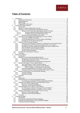 Table of Contents
1

2

3

4

5

Introduction ...................................................................................................................................... 8
1.1
Background of the study ........................................................................................................ 8
1.2
Project objectives ................................................................................................................. 10
1.3
Methodology ........................................................................................................................ 10
1.4
Organisation of the report .................................................................................................... 11
Industry & Company Review ......................................................................................................... 12
2.1
Introduction .......................................................................................................................... 12
2.2
Review of Today’s Global Space Industry ........................................................................... 12
2.3
Overview to the Sub-Orbital Sounding Rocket Industry ....................................................... 13
2.3.1
Review of the Primary Sounding Rocket Launch Providers ....................................... 16
2.3.1.1
European Based Sounding Rocket Programmes ............................................. 16
2.3.1.2
U.S Based Sounding Rocket Programmes ....................................................... 17
2.3.2
Review of Sounding Rocket Launch Sites .................................................................. 18
2.4
Overview to the Emerging Sub-Orbital Space Tourism Industry .......................................... 20
2.4.1
The Ansari XPRIZE Competition ................................................................................ 21
2.4.2
Current Developments in Low Cost Space Craft Design ............................................ 23
2.4.3
Emergence of Commercial Spaceports ...................................................................... 24
2.5
Review of the UK’s Space Strategy ..................................................................................... 26
2.5.1
Enhancing UK’s standing in astronomy, planetary & environmental science ............. 27
2.5.2
Increased productivity through promoting the UK’s use of space ............................... 27
2.5.3
Developing innovative space technologies that improve quality of life ....................... 27
2.5.4
Size and Health of the UK Space Industry ................................................................. 28
2.5.5
UK Involvement with the ESA Programme ................................................................. 29
2.5.6
UK Micro-Gravity Activities ......................................................................................... 29
2.6
An Overview of Starchaser Industries .................................................................................. 30
2.7
Summary ............................................................................................................................. 33
Review of Literature....................................................................................................................... 34
3.1
Introduction .......................................................................................................................... 34
3.2
Review of the Sounding Rocket Market Sector .................................................................... 34
3.2.1
Microgravity & Sounding Rocket Industry Analysis .................................................... 34
3.2.2
UK Microgravity Research Policy ............................................................................... 36
3.2.3
Review of Starchaser’s Sounding Rocket Programme ............................................... 39
3.3
Review of the Space Tourism Market Sector ....................................................................... 42
3.3.1
Sub-Orbital Space Tourism Industry Analysis ............................................................ 44
3.3.2
Competitive Analysis of the Space Tourism Market ................................................... 45
3.3.2.1
SWOT Analysis of Virgin Galactic & Starchaser ............................................... 47
3.3.3
Estimating Market Demand for Space Tourism Services ........................................... 48
3.3.4
Financial Investment Issues Associated With Space Tourism.................................... 50
3.4
Review of Starchaser’s Current Business Strategy.............................................................. 53
3.4.1
Company Strategy ...................................................................................................... 53
3.4.2
Marketing Strategy ..................................................................................................... 59
3.5
Summary ............................................................................................................................. 64
Discussion ..................................................................................................................................... 65
4.1
Introduction .......................................................................................................................... 65
4.2
General Review of the Sounding Rocket Industry............................................................... 65
4.2.1
Can Starchaser Compete in the Sounding Rocket Market? ....................................... 66
4.3
Analysis of the Results from the Sounding Rocket Survey .................................................. 67
4.3.1
Review of Survey Methodology .................................................................................. 67
4.3.2
Discussion of the Results Obtained ............................................................................ 67
4.4
General Review of the Space Tourism Market.................................................................... 71
4.4.1
Can Starchaser Compete in the Space Tourism Market ? ......................................... 72
4.4.2
Increased Media Interest in the Space Tourism Industry ........................................... 72
4.5
Analysis of the Results from the Space Tourism Survey ..................................................... 73
4.5.1
Review of Survey Methodology .................................................................................. 73
4.5.2
Discussion of the Results Obtained ............................................................................ 73
4.6
Summary ............................................................................................................................. 79
Proposed Strategy ......................................................................................................................... 80
5.1
Introduction .......................................................................................................................... 80
5.2
Proposed Sounding Rocket Market Strategies .................................................................... 80
5.3
Proposed Sub-Orbital Space Tourism Market Strategies .................................................... 81
5.4
Proposed Company Strategies ............................................................................................ 82

Warwick Business School – Executive Modular MBA Dissertation – 0262185

4

 