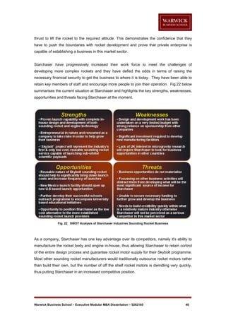 thrust to lift the rocket to the required altitude. This demonstrates the confidence that they
have to push the boundaries with rocket development and prove that private enterprise is
capable of establishing a business in this market sector.

Starchaser have progressively increased their work force to meet the challenges of
developing more complex rockets and they have defied the odds in terms of raising the
necessary financial security to get the business to where it is today. They have been able to
retain key members of staff and encourage more people to join their operation. Fig.22 below
summarises the current situation at Starchaser and highlights the key strengths, weaknesses,
opportunities and threats facing Starchaser at the moment.

Fig. 22 SWOT Analysis of Starchaser Industries Sounding Rocket Business

As a company, Starchaser has one key advantage over its competitors, namely it’s ability to
manufacture the rocket body and engine in-house, thus allowing Starchaser to retain control
of the entire design process and guarantee rocket motor supply for their Skybolt programme.
Most other sounding rocket manufacturers would traditionally outsource rocket motors rather
than build their own, but the number of off the shelf rocket motors is dwindling very quickly,
thus putting Starchaser in an increased competitive position.

Warwick Business School – Executive Modular MBA Dissertation – 0262185

40

 