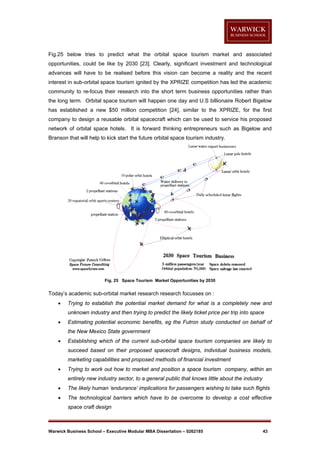 Fig.25 below tries to predict what the orbital space tourism market and associated
opportunities, could be like by 2030 [23]. Clearly, significant investment and technological
advances will have to be realised before this vision can become a reality and the recent
interest in sub-orbital space tourism ignited by the XPRIZE competition has led the academic
community to re-focus their research into the short term business opportunities rather than
the long term. Orbital space tourism will happen one day and U.S billionaire Robert Bigelow
has established a new $50 million competition [24], similar to the XPRIZE, for the first
company to design a reusable orbital spacecraft which can be used to service his proposed
network of orbital space hotels. It is forward thinking entrepreneurs such as Bigelow and
Branson that will help to kick start the future orbital space tourism industry.

Fig. 25 Space Tourism Market Opportunities by 2030

Today’s academic sub-orbital market research research focusses on :


Trying to establish the potential market demand for what is a completely new and
unknown industry and then trying to predict the likely ticket price per trip into space



Estimating potential economic benefits, eg the Futron study conducted on behalf of
the New Mexico State government



Establishing which of the current sub-orbital space tourism companies are likely to
succeed based on their proposed spacecraft designs, individual business models,
marketing capabilities and proposed methods of financial investment



Trying to work out how to market and position a space tourism company, within an
entirely new industry sector, to a general public that knows little about the industry



The likely human ‘endurance’ implications for passengers wishing to take such flights



The technological barriers which have to be overcome to develop a cost effective
space craft design

Warwick Business School – Executive Modular MBA Dissertation – 0262185

43

 