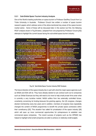 3.3.1

Sub-Orbital Space Tourism Industry Analysis

One of the World’s leading authorities on space tourism is Professor Geoffrey Crouch from La
Trobe University in Australia.

Professor Crouch has written a number of space tourism

research papers which address some of the afore-mentioned key areas of the space tourism
market sector. Some of these will be discussed later in this section but first, the following
PEST analysis shown in Fig.26 below, (adapted from one prepared by Professor Crouch,[25])
attempts to highlight the current issues facing the sub-orbital space tourism industry.

Fig. 26 Sub-Orbital Space Tourism Industry PEST Analysis

The future direction of the space industry lies in part with what the major space agencies such
as NASA and ESA will do. They have already started to sub contract work out to companies
such as Orbital Sciences but they will need to do more to help small private firms enter what
is currently a very lucrative market. NASA suffers from two externally controlled forces,
uncertainty concerning its funding because the granting agency, the US congress, changes
elected membership every two years and in addition, members of congress have repeatedly
changed the content of NASA programmes to benefit the private space contractors within
their constituency [25]. This situation has called for privatisation of the space industry [26]
which will open up more commercial opportunities for entrepreneurs to establish new
commercial space companies. The recent success of projects such as the XPRIZE has
helped to highlight what small companies are able to achieve on relatively small budgets.

Warwick Business School – Executive Modular MBA Dissertation – 0262185

44

 