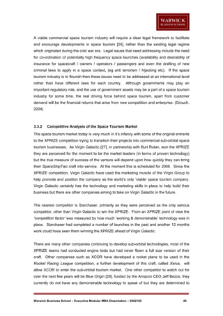 A viable commercial space tourism industry will require a clear legal framework to facilitate
and encourage developments in space tourism [24], rather than the existing legal regime
which originated during the cold war era. Legal issues that need addressing include the need
for co-ordination of potentially high frequency space launches (availability and desirability of
insurance for spacecraft / owners / operators / passengers and even the drafting of new
criminal laws to apply in a space context, (eg anti terrorism / hijacking etc). If the space
tourism industry is to flourish then these issues need to be addressed at an international level
rather than have different laws for each country.

Although governments may play an

important regulatory role, and the use of government assets may be a part of a space tourism
industry for some time, the real driving force behind space tourism, apart from customer
demand will be the financial returns that arise from new competition and enterprise. (Grouch,
2004)

3.3.2

Competitive Analysis of the Space Tourism Market

The space tourism market today is very much in it’s infancy with some of the original entrants
to the XPRIZE competition trying to transition their projects into commercial sub-orbital space
tourism businesses. As Virgin Galactic [27], in partnership with Burt Rutan, won the XPRIZE
they are perceived for the moment to be the market leaders (in terms of proven technology)
but the true measure of success of the venture will depend upon how quickly they can bring
their SpaceShipTwo craft into service. At the moment this is scheduled for 2008. Since the
XPRIZE competition, Virgin Galactic have used the marketing muscle of the Virgin Group to
help promote and position the company as the world’s only ‘viable’ space tourism company.
Virgin Galactic certainly has the technology and marketing skills in place to help build their
business but there are other companies aiming to take on Virgin Galactic in the future.

The nearest competitor is Starchaser, primarily as they were perceived as the only serious
competitor, other than Virgin Galactic to win the XPRIZE. From an XPRIZE point of view the
‘competition factor’ was measured by how much ‘working & demonstrable’ technology was in
place. Starchaser had completed a number of launches in the past and another 12 months
work could have seen them winning the XPRIZE ahead of Virgin Galactic.

There are many other companies continuing to develop sub-orbital technologies, most of the
XPRIZE teams had conducted engine tests but had never flown a full size version of their
craft. Other companies such as XCOR have developed a rocket plane to be used in the
Rocket Racing League competition, a further development of this craft, called Xerus, will
allow XCOR to enter the sub-orbital tourism market. One other competitor to watch out for
over the next few years will be Blue Origin [28], funded by the Amazon CEO Jeff Bezos, they
currently do not have any demonstrable technology to speak of but they are determined to

Warwick Business School – Executive Modular MBA Dissertation – 0262185

45

 