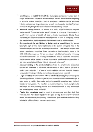 

Unwillingness or inability to identify the team, space companies require a team of
people with a diverse set of skills and experiences with the minimum team comprising
of technical experts, managers, financial specialists, marketing people and other
industry professionals. Any entrepreneur who will not discuss the identity of his team
or the skills they bring to the table will be considered as being suspect



Nebulous funding sources, In addition to a team, a space enterprise requires
startup capital. Companies having ‘exotic’ sources of income or those refusing to
specify their sources of capital will also be treated suspiciously. Startup funds
provided by the people involved with the company will be seen as being very positive
and a willingness to take financial risks themselves in order to get established.



Any mention of the word Billion or Dollars with a straight face, Any startup
looking for eight or nine figure capitalisation in the current embryonic state of the
commercial space industry are extremely questionable.

The reality is that the total

private capitalisation in the New Space companies to date is probably nearer to the
$200-$300million range. As this is a new industry with little to show so far in the way
of overall track record, it can be safely claimed that a string of successful, but modest,
space startups will be needed to lay the groundwork enabling venture capitalists to
feel more comfortable with larger risks (ie “Aim small, miss small”)


No understanding of the target market, Knowledge of a target market is essential,
who are the customers ?, how much are they willing to pay ?, how do you plan to
attract these customers ?. In short, a strong marketing plan with extensive research
conducted on the target industry, competitors and customers is essential



Large quantities of ‘unobtanium’ infused into the business plan, business plans
containing proposals for technologies or exotic materials that don’t even exist yet is
often a sign of trouble. Most rocket technology available today has been tried and
tested over many years. The trick from an investment point of view is trying to make
the design and manufacturing process much more economical to bring down costs
and hence increase overall profitability



Playing the conspiracy card, be wary of entrepreneurs who claim that their
business plans have been impeded in the past by ‘Big Business’ or Government
issues, this means that poor planning, unachievable goals and lack of research may
actually be to blame for poor company performance

Warwick Business School – Executive Modular MBA Dissertation – 0262185

51

 