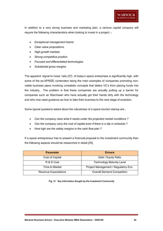 In addition to a very strong business and marketing plan, a venture capital company will
require the following characteristics when looking to invest in a project :

Exceptional management teams



Clear value propositions



High growth markets



Strong competitive position



Focused and differentiated technologies



Substantial gross margins

The apparent ‘signal to noise’ ratio [37] of today’s space enterprises is significantly high, with
some of the ex-XPRIZE contenders being the main examples of companies promoting nonviable business plans involving unrealistic concepts that deters VC’s from placing funds into
the industry.

The problem is that these companies are actually putting up a barrier for

companies such as Starchaser who have actually got their hands dirty with the technology
and who now need guidance as how to take their business to the next stage of evolution.

Some typical questions asked about the robustness of a space tourism startup are ;


Can the company raise what it needs under the projected market conditions ?



Can the company carry the cost of capital even if there is a slip in schedule ?



How high are the safety margins in the cash flow plan ?

If a space entrepreneur has to present a financial proposal to the investment community then
the following aspects should be researched in detail [35],

Parameter

Drivers

Cost of Capital

Debt / Equity Ratio

R & D Cost

Technology Maturity Level

Time to Market

Project Management / Regulatory Env.

Revenue Expectations

Overall Demand Competition

Fig. 31 Key Information Sought by the Investment Community

Warwick Business School – Executive Modular MBA Dissertation – 0262185

52

 