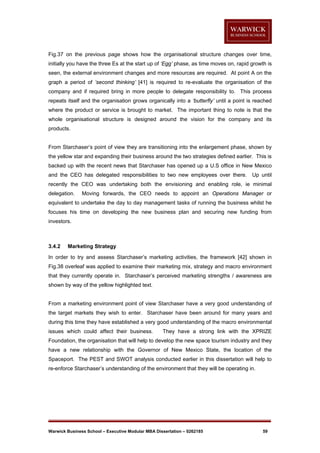 Fig.37 on the previous page shows how the organisational structure changes over time,
initially you have the three Es at the start up of ‘Egg’ phase, as time moves on, rapid growth is
seen, the external environment changes and more resources are required. At point A on the
graph a period of ‘second thinking’ [41] is required to re-evaluate the organisation of the
company and if required bring in more people to delegate responsibility to. This process
repeats itself and the organisation grows organically into a ‘butterfly’ until a point is reached
where the product or service is brought to market. The important thing to note is that the
whole organisational structure is designed around the vision for the company and its
products.

From Starchaser’s point of view they are transitioning into the enlargement phase, shown by
the yellow star and expanding their business around the two strategies defined earlier. This is
backed up with the recent news that Starchaser has opened up a U.S office in New Mexico
and the CEO has delegated responsibilities to two new employees over there.

Up until

recently the CEO was undertaking both the envisioning and enabling role, ie minimal
delegation.

Moving forwards, the CEO needs to appoint an Operations Manager or

equivalent to undertake the day to day management tasks of running the business whilst he
focuses his time on developing the new business plan and securing new funding from
investors.

3.4.2

Marketing Strategy

In order to try and assess Starchaser’s marketing activities, the framework [42] shown in
Fig.38 overleaf was applied to examine their marketing mix, strategy and macro environment
that they currently operate in. Starchaser’s perceived marketing strengths / awareness are
shown by way of the yellow highlighted text.

From a marketing environment point of view Starchaser have a very good understanding of
the target markets they wish to enter. Starchaser have been around for many years and
during this time they have established a very good understanding of the macro environmental
issues which could affect their business.

They have a strong link with the XPRIZE

Foundation, the organisation that will help to develop the new space tourism industry and they
have a new relationship with the Governor of New Mexico State, the location of the
Spaceport. The PEST and SWOT analysis conducted earlier in this dissertation will help to
re-enforce Starchaser’s understanding of the environment that they will be operating in.

Warwick Business School – Executive Modular MBA Dissertation – 0262185

59

 