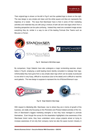 Their original logo is shown on the left in Fig.41 and the updated logo is shown on the right.
The new design is very simple and clean and the white square and blue arc represents the
trajectory of a rocket. The issue that Starchaser have is that in some of their marketing
activities and materials they are still using a mixture of both old and new logos which from a
branding perspective can be quite confusing. Instead they need one consistent image across
everything they do, similar in a way to one of the leading Formula One Teams such as
McLaren or Ferrari.

Fig. 41 Starchaser’s Old & New Logos

By comparison, Virgin Galactic have also undergone a major re-branding exercise, shown
below in Fig.42, employing a world leading brand identity consultant to redesign their logo.
Unfortunately they have gone from a very simple clean logo which can be easily re-produced
to one which is very fussy, difficult to re-produce (due to the detail) and is difficult to read the
word galactic. The new design is suppose to represent the iris of Richard Branson’s eye.

Fig. 42 Virgin Galactic’s New Image

With respect to Marketing Mix, Starchaser, due to where they are in terms of growth of the
business, are really only focussing on the Promotion and Product related activities of the mix.
One of Starchaser’s biggest marketing strengths is how they have managed to promote
themselves. Even though the survey for this dissertation highlighted a low awareness of the
Starchaser brand name, they have undertaken some unique projects aimed at trying to
increase awareness of not only their company name but also the space tourism industry in

Warwick Business School – Executive Modular MBA Dissertation – 0262185

62

 