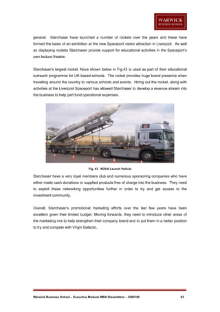 general. Starchaser have launched a number of rockets over the years and these have
formed the basis of an exhibition at the new Spaceport visitor attraction in Liverpool. As well
as displaying rockets Starchaser provide support for educational activities in the Spaceport’s
own lecture theatre.

Starchaser’s largest rocket, Nova shown below in Fig.43 is used as part of their educational
outreach programme for UK based schools. The rocket provides huge brand presence when
travelling around the country to various schools and events. Hiring out the rocket, along with
activities at the Liverpool Spaceport has allowed Starchaser to develop a revenue stream into
the business to help part fund operational expenses.

Fig. 43 NOVA Launch Vehicle

Starchaser have a very loyal members club and numerous sponsoring companies who have
either made cash donations or supplied products free of charge into the business. They need
to exploit these networking opportunities further in order to try and get access to the
investment community.

Overall, Starchaser’s promotional marketing efforts over the last few years have been
excellent given their limited budget. Moving forwards, they need to introduce other areas of
the marketing mix to help strengthen their company brand and to put them in a better position
to try and compete with Virgin Galactic.

Warwick Business School – Executive Modular MBA Dissertation – 0262185

63

 