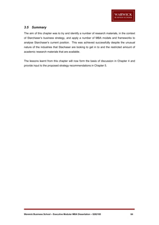 3.5

Summary

The aim of this chapter was to try and identify a number of research materials, in the context
of Starchaser’s business strategy, and apply a number of MBA models and frameworks to
analyse Starchaser’s current position. This was achieved successfully despite the unusual
nature of the industries that Stachaser are looking to get in to and the restricted amount of
academic research materials that are available.

The lessons learnt from this chapter will now form the basis of discussion in Chapter 4 and
provide input to the proposed strategy recommendations in Chapter 5.

Warwick Business School – Executive Modular MBA Dissertation – 0262185

64

 