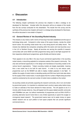 4
4.1

Discussion
Introduction

The following chapter synthesises the previous two chapters to allow a strategy to be
developed for Starchaser. Included within this discussion will be an analysis of the results
from the two surveys conducted for this dissertation. The results from the survey and the
synthesis of the previous two chapters will result in a strategy being developed for Starchaser,
this will be discussed in more detail in Chapter 5.

4.2

General Review of the Sounding Rocket Industry

This industry is very mature, both in terms of how long it has been established and the type of
technology being used. Compared to other areas of the space industry, namely the orbital
launch sector, the sounding rocket sector has a very strong launch and safety record. The
industry has relatively few companies competing within this sector and most launches occur
in the U.S or Northern Europe. Nearly all launches are serving the scientific & research
communities with some NASA and ESA programmes being used to test flight equipment for
their respective orbital launch programmes, eg the Shuttle and Arianne rocket.

There appears to be very little in the way of pure commercial opportunities in the sounding
rocket industry, ie launching payloads for companies outside of the research community. The
only real commercial opportunity is in the design and manufacture of sounding rockets to the
various launch organisations. Today’s sounding rockets are largely expendable, meaning
that a new rocket has to be built for each launch.

In order to try and reduce costs,

programmes such as the MASER are able to deploy multiple payloads in one flight.

In

addition the supply of rocket motors is dwindling quickly and ESA have had to look else where
for the supply of their rocket motors. It would appear that the number of flights being launched
could be constrained by the cost and number of rocket motors available on the market.

As sounding rockets are primarily supporting the research community, who in turn are funded
by government grants, it is important to understand each country’s space policy before trying
to make an estimate of the future demand for these services. The UK appears to be in a
minority within Europe where by they will happily fund the space related scientific community
with £200Million per year, but without membership of programmes such as ESA’s ELIPS or
providing alternative launch funds there is very limited opportunity to spend this budget on
microgravity based research. The government seems keen not to waste money on space
related research and as such prefers to fund space projects that can provide significant
commercial returns.

Warwick Business School – Executive Modular MBA Dissertation – 0262185

65

 