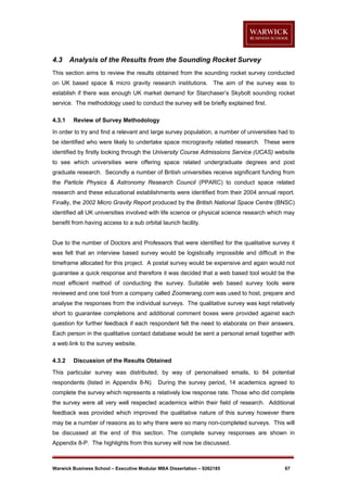 4.3

Analysis of the Results from the Sounding Rocket Survey

This section aims to review the results obtained from the sounding rocket survey conducted
on UK based space & micro gravity research institutions. The aim of the survey was to
establish if there was enough UK market demand for Starchaser’s Skybolt sounding rocket
service. The methodology used to conduct the survey will be briefly explained first.
4.3.1

Review of Survey Methodology

In order to try and find a relevant and large survey population, a number of universities had to
be identified who were likely to undertake space microgravity related research. These were
identified by firstly looking through the University Course Admissions Service (UCAS) website
to see which universities were offering space related undergraduate degrees and post
graduate research. Secondly a number of British universities receive significant funding from
the Particle Physics & Astronomy Research Council (PPARC) to conduct space related
research and these educational establishments were identified from their 2004 annual report.
Finally, the 2002 Micro Gravity Report produced by the British National Space Centre (BNSC)
identified all UK universities involved with life science or physical science research which may
benefit from having access to a sub orbital launch facility.

Due to the number of Doctors and Professors that were identified for the qualitative survey it
was felt that an interview based survey would be logistically impossible and difficult in the
timeframe allocated for this project. A postal survey would be expensive and again would not
guarantee a quick response and therefore it was decided that a web based tool would be the
most efficient method of conducting the survey. Suitable web based survey tools were
reviewed and one tool from a company called Zoomerang.com was used to host, prepare and
analyse the responses from the individual surveys. The qualitative survey was kept relatively
short to guarantee completions and additional comment boxes were provided against each
question for further feedback if each respondent felt the need to elaborate on their answers.
Each person in the qualitative contact database would be sent a personal email together with
a web link to the survey website.
4.3.2

Discussion of the Results Obtained

This particular survey was distributed, by way of personalised emails, to 84 potential
respondents (listed in Appendix 8-N). During the survey period, 14 academics agreed to
complete the survey which represents a relatively low response rate. Those who did complete
the survey were all very well respected academics within their field of research. Additional
feedback was provided which improved the qualitative nature of this survey however there
may be a number of reasons as to why there were so many non-completed surveys. This will
be discussed at the end of this section. The complete survey responses are shown in
Appendix 8-P. The highlights from this survey will now be discussed.

Warwick Business School – Executive Modular MBA Dissertation – 0262185

67

 