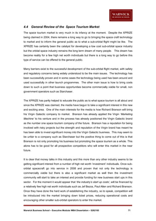 4.4

General Review of the Space Tourism Market

The space tourism market is very much in its infancy at the moment. Despite the XPRIZE
being claimed in 2004, there remains a long way to go to bringing the space craft technology
to market and to inform the general public as to what a sub-orbital flight might be like. The
XPRIZE has certainly been the catalyst for developing a low cost sub-orbital space industry
but the orbital space industry remains the long term dream of many people. This dream has
become reality for a few high net worth individuals but there is a long way to go before this
type of service can be offered to the general public.

Many barriers exist to the successful development of the sub-orbital flight market, with safety
and regulatory concerns being widely understood to be the main issues. The technology has
been successfully proven and in some cases the technology being used has been around and
used successfully in other launch programmes. The other main issue is how to bring costs
down to such a point that business opportunities become commercially viable for small, non
government operators such as Starchaser.

The XPRIZE has partly helped to educate the public as to what space tourism is all about and
since the XPRIZE was claimed, the media have begun to take a significant interest in this new
and exciting area. One of the main interests for the media is how Richard Branson will bring
his Virgin Galactic company to market. Branson has already applied the Virgin ‘Marketing
Machine’ to his venture and in the process has already positioned the Virgin Galactic brand
as the number one space tourism company of the future. Branson has a reputation for being
involved with risky projects but the strength and reputation of the Virgin brand has meant he
has been able to invest significant money into the Virgin Galactic business. This may seem to
be unfair to a company such as Starchaser but the positive thing to come out of this is that
Branson is not only promoting his business but promoting the space tourism as a whole. This
alone has to be good for all prospective competitors who will enter this market in the near
future.

It is clear that money talks in this industry and this more than any other industry seems to be
getting significant interest from a number of high net worth ‘investment’ individuals. Once suborbital spacecraft go into service in 2008 and proven that not only the technology is
commercially viable but there is also a significant market as well then the investment
community will start to take an interest and provide funding for new business start ups in this
sector. For the moment it would appear that ‘the industry’s start up costs’, will be financed by
a relatively few high net worth individuals such as Jef Bezos, Paul Allen and Richard Branson.
Once they have done the hard work of establishing the industry, so to speak, competition will
be introduced into the market bringing down ticket prices, reducing operational costs and
encouraging other smaller sub-orbital operators to enter the market.

Warwick Business School – Executive Modular MBA Dissertation – 0262185

71

 